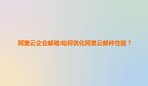 阿里云企业邮箱:如何优化阿里云邮件性能？