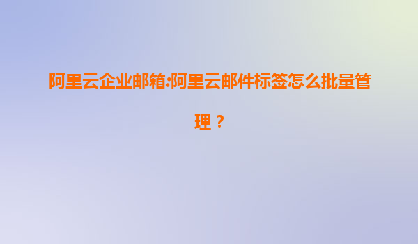 阿里云企业邮箱:阿里云邮件标签怎么批量管理？
