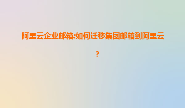 阿里云企业邮箱:如何迁移集团邮箱到阿里云？