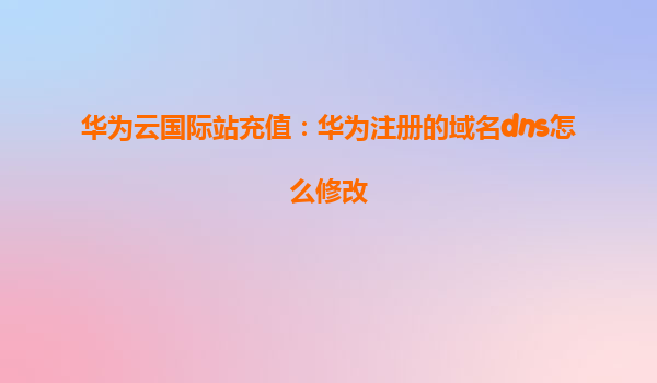 华为云国际站充值：华为注册的域名dns怎么修改