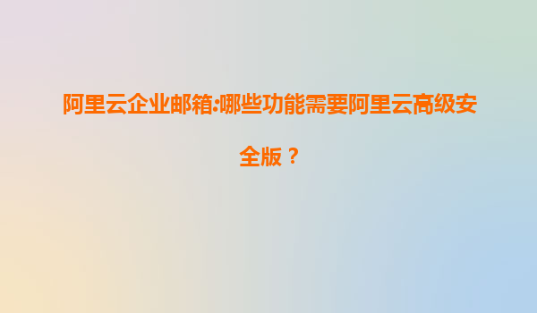 阿里云企业邮箱:哪些功能需要阿里云高级安全版？