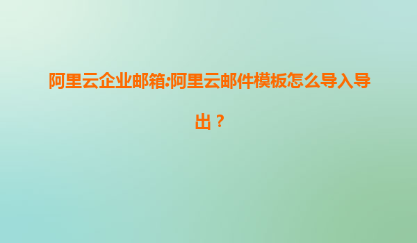 阿里云企业邮箱:阿里云邮件模板怎么导入导出？