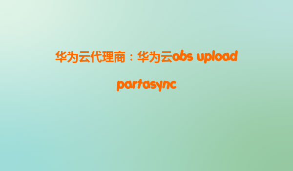 华为云代理商：华为云obs uploadpartasync