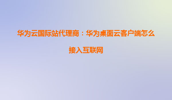 华为云国际站代理商：华为桌面云客户端怎么接入互联网
