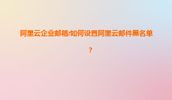 阿里云企业邮箱:如何设置阿里云邮件黑名单？