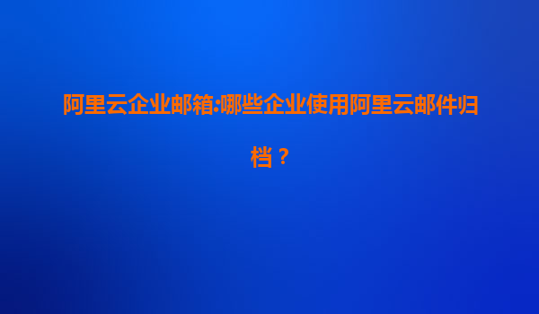 阿里云企业邮箱:哪些企业使用阿里云邮件归档？