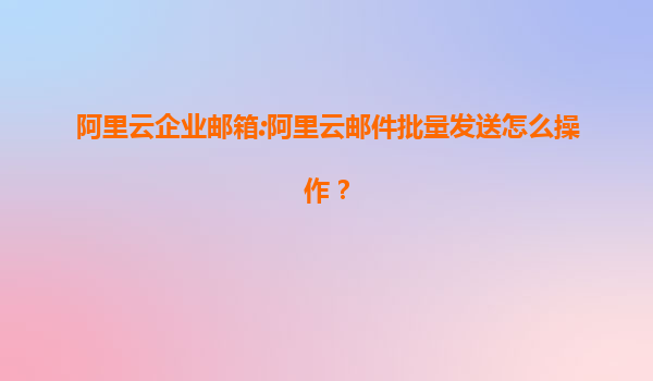 阿里云企业邮箱:阿里云邮件批量发送怎么操作？