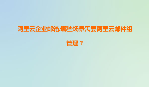 阿里云企业邮箱:哪些场景需要阿里云邮件组管理？