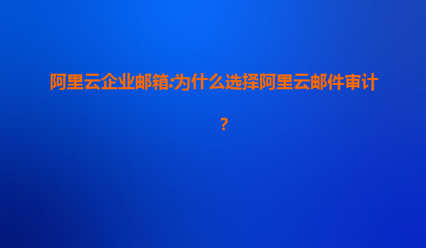 阿里云企业邮箱:为什么选择阿里云邮件审计？