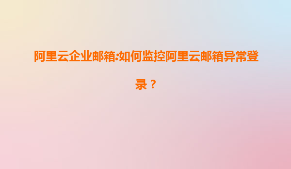 阿里云企业邮箱:如何监控阿里云邮箱异常登录？