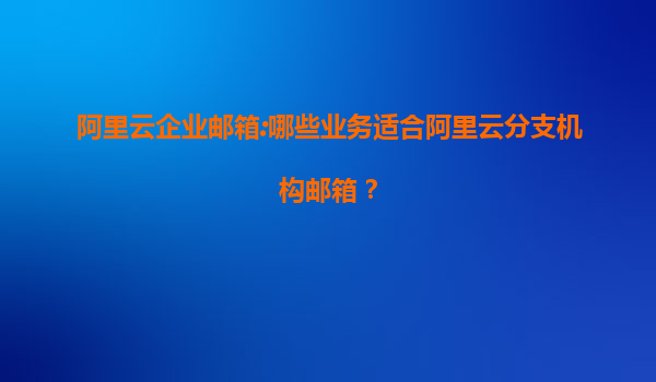 阿里云企业邮箱:哪些业务适合阿里云分支机构邮箱？
