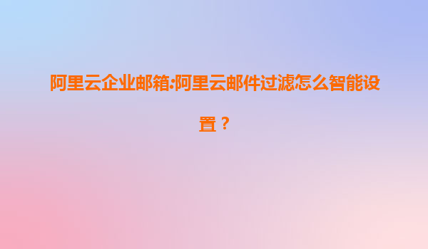 阿里云企业邮箱:阿里云邮件过滤怎么智能设置？