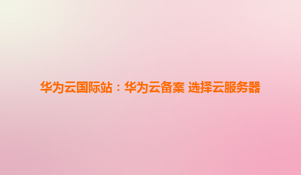 华为云国际站：华为云备案 选择云服务器