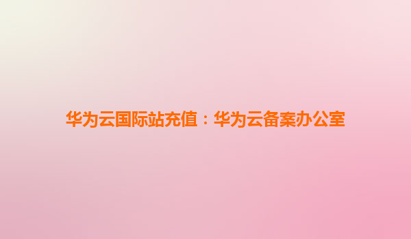 华为云国际站充值：华为云备案办公室