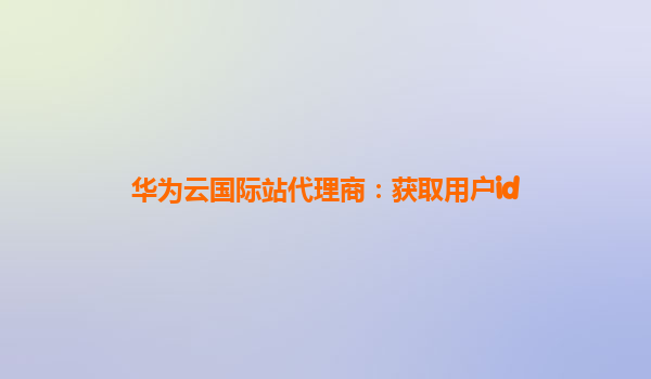 华为云国际站代理商：获取用户id