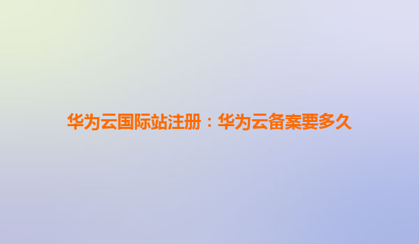 华为云国际站注册：华为云备案要多久