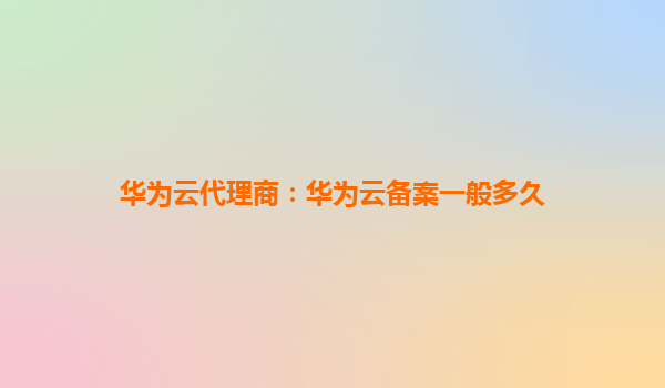 华为云代理商：华为云备案一般多久