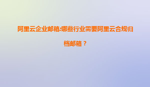阿里云企业邮箱:哪些行业需要阿里云合规归档邮箱？