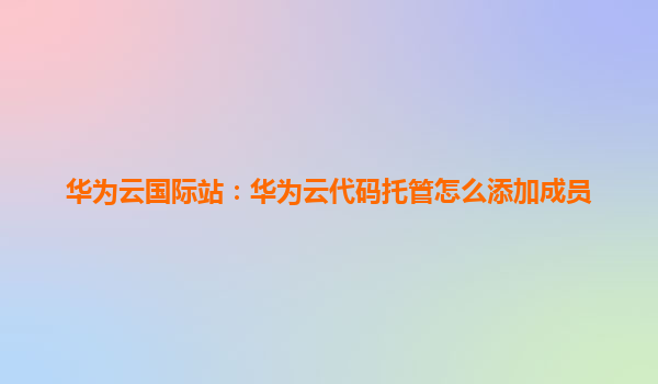 华为云国际站：华为云代码托管怎么添加成员