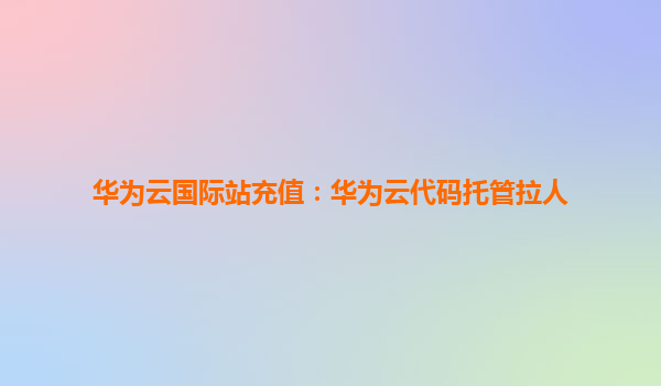 华为云国际站充值：华为云代码托管拉人