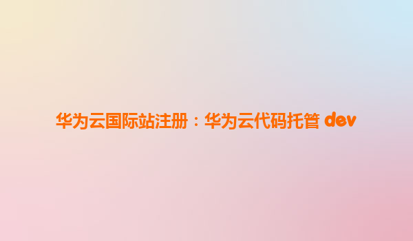 华为云国际站注册：华为云代码托管 dev