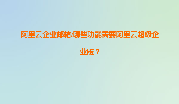 阿里云企业邮箱:哪些功能需要阿里云超级企业版？