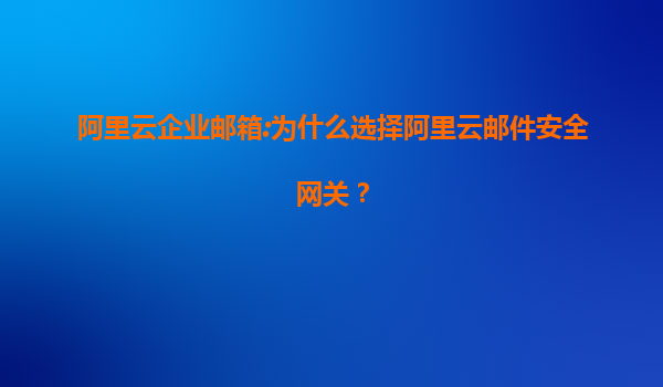 阿里云企业邮箱:为什么选择阿里云邮件安全网关？