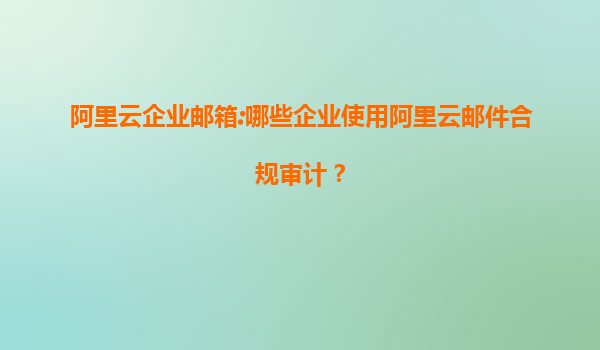 阿里云企业邮箱:哪些企业使用阿里云邮件合规审计？