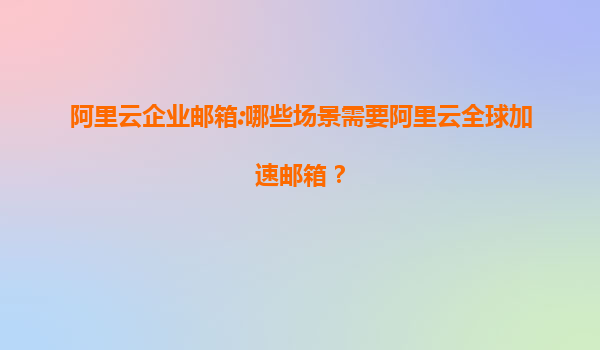 阿里云企业邮箱:哪些场景需要阿里云全球加速邮箱？