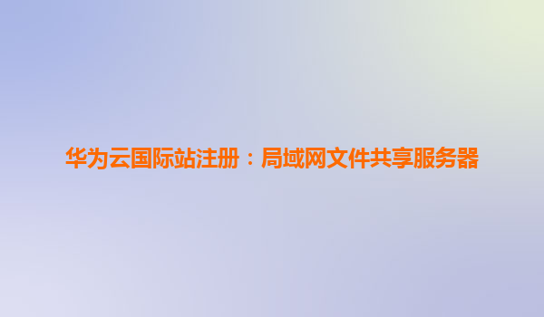 华为云国际站注册：局域网文件共享服务器