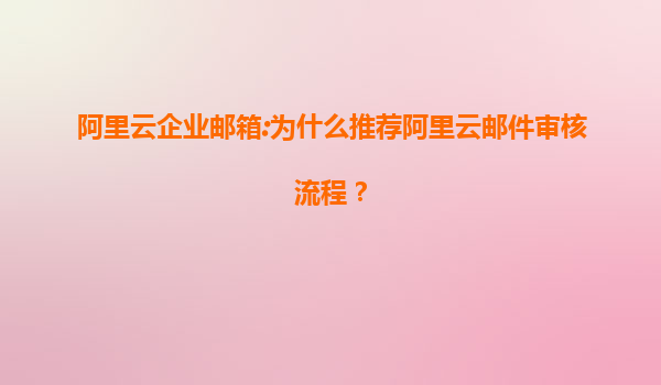 阿里云企业邮箱:为什么推荐阿里云邮件审核流程？