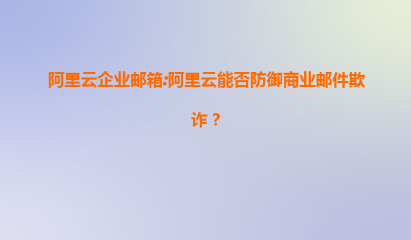 阿里云企业邮箱:阿里云能否防御商业邮件欺诈？
