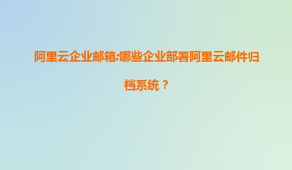 阿里云企业邮箱:哪些企业部署阿里云邮件归档系统？