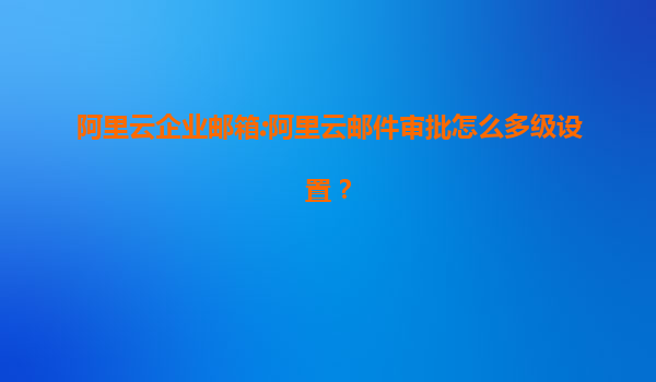阿里云企业邮箱:阿里云邮件审批怎么多级设置？