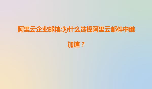 阿里云企业邮箱:为什么选择阿里云邮件中继加速？