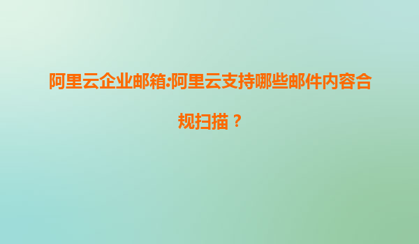 阿里云企业邮箱:阿里云支持哪些邮件内容合规扫描？