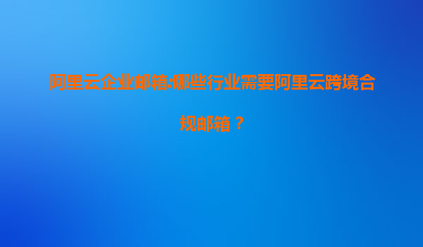 阿里云企业邮箱:哪些行业需要阿里云跨境合规邮箱？