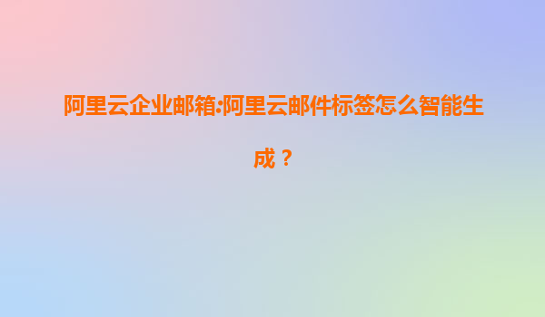 阿里云企业邮箱:阿里云邮件标签怎么智能生成？