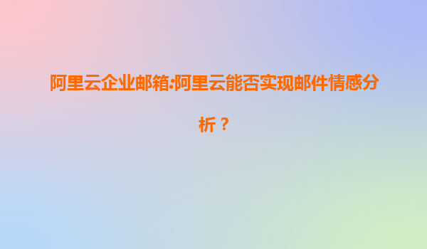 阿里云企业邮箱:阿里云能否实现邮件情感分析？