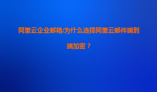 阿里云企业邮箱:为什么选择阿里云邮件端到端加密？