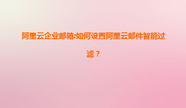 阿里云企业邮箱:如何设置阿里云邮件智能过滤？