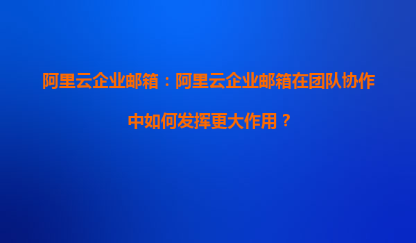 阿里云企业邮箱：阿里云企业邮箱在团队协作中如何发挥更大作用？