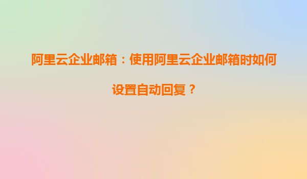 阿里云企业邮箱：使用阿里云企业邮箱时如何设置自动回复？