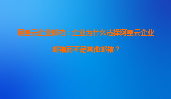 阿里云企业邮箱：企业为什么选择阿里云企业邮箱而不是其他邮箱？