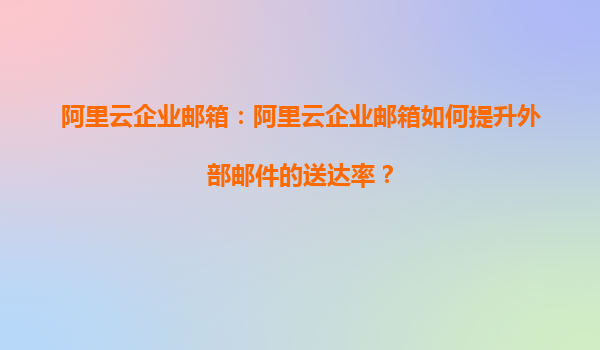 阿里云企业邮箱：阿里云企业邮箱如何提升外部邮件的送达率？