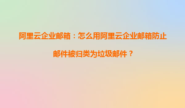 阿里云企业邮箱：怎么用阿里云企业邮箱防止邮件被归类为垃圾邮件？