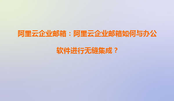 阿里云企业邮箱：阿里云企业邮箱如何与办公软件进行无缝集成？