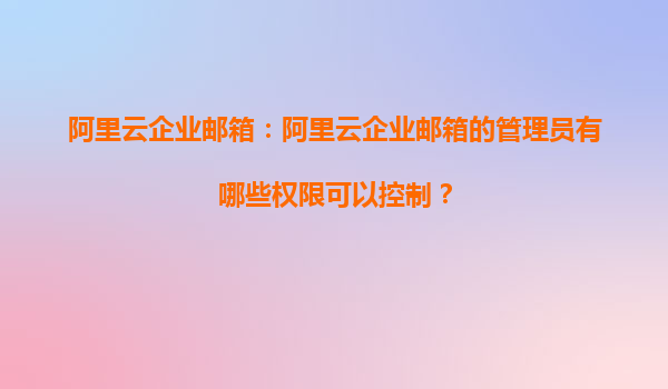 阿里云企业邮箱：阿里云企业邮箱的管理员有哪些权限可以控制？