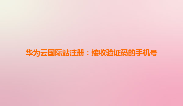 华为云国际站注册：接收验证码的手机号