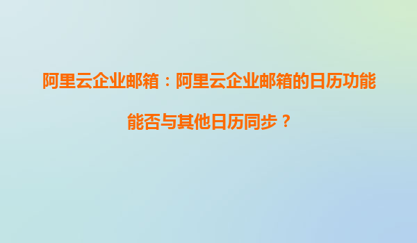 阿里云企业邮箱：阿里云企业邮箱的日历功能能否与其他日历同步？
